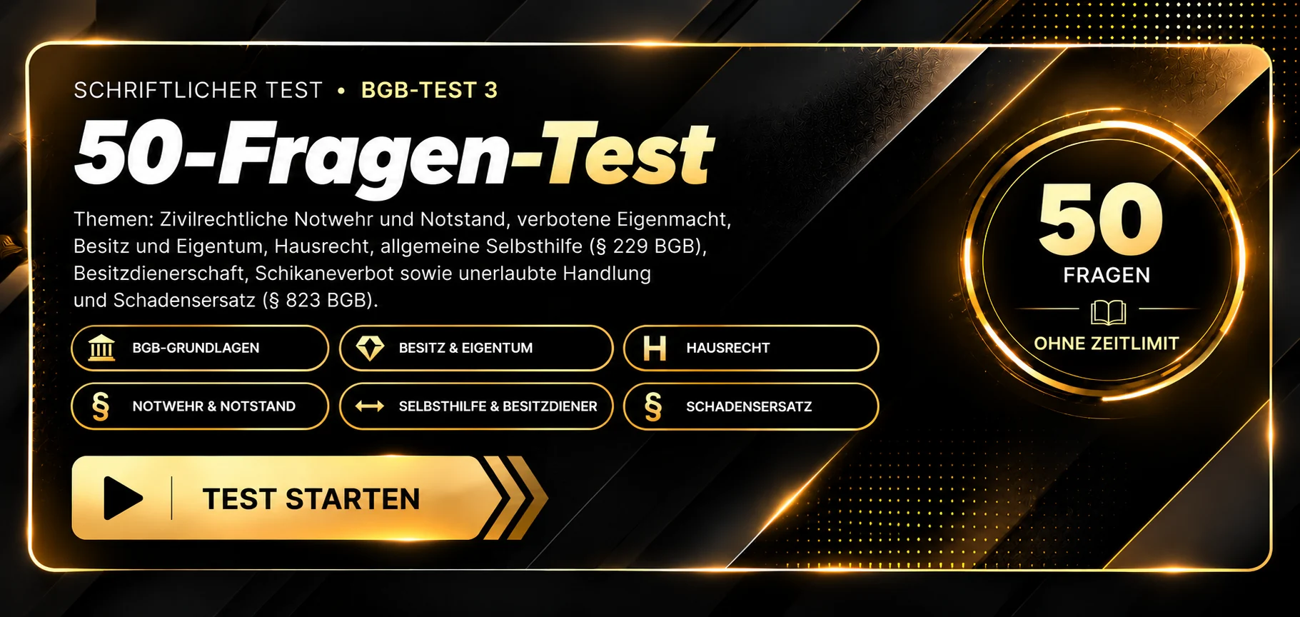 Schriftlicher Test · BGB-Test 3 mit 50 Fragen. Themen: Privatrecht und Rechtsordnung, Besitz und Eigentum, verbotene Eigenmacht und Hausrecht, Notwehr und Notstand, allgemeine Selbsthilfe, Rechte von Besitzern und Besitzdienern sowie unerlaubte Handlung und Schadensersatz. 50 Fragen, ohne Zeitlimit, Auswertung nach Abgabe. Test starten.