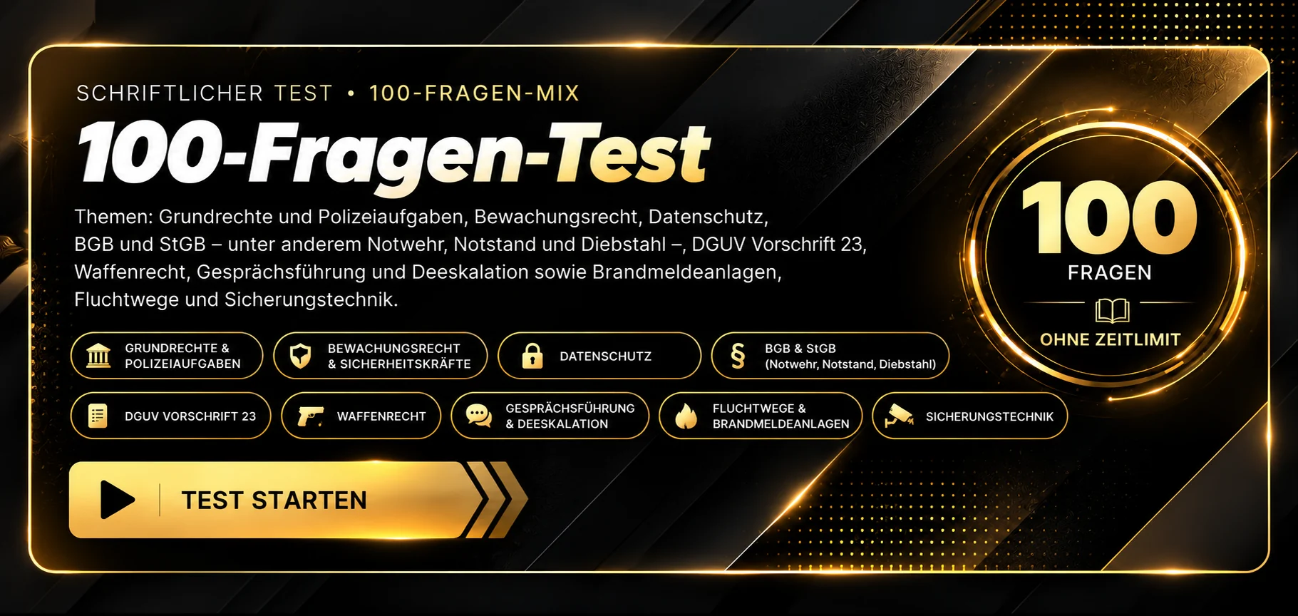 Schriftlicher Test · 100-Fragen-Mix. Themen: Grundrechte und Polizeiaufgaben, Bewachungsrecht, Datenschutz, BGB und StGB mit Notwehr, Notstand und Diebstahl, DGUV Vorschrift 23, Waffenrecht, Gesprächsführung und Deeskalation, Brandmeldeanlagen, Fluchtwege und Sicherungstechnik. 100 Fragen, ohne Zeitlimit, Auswertung nach Abgabe. Test starten.