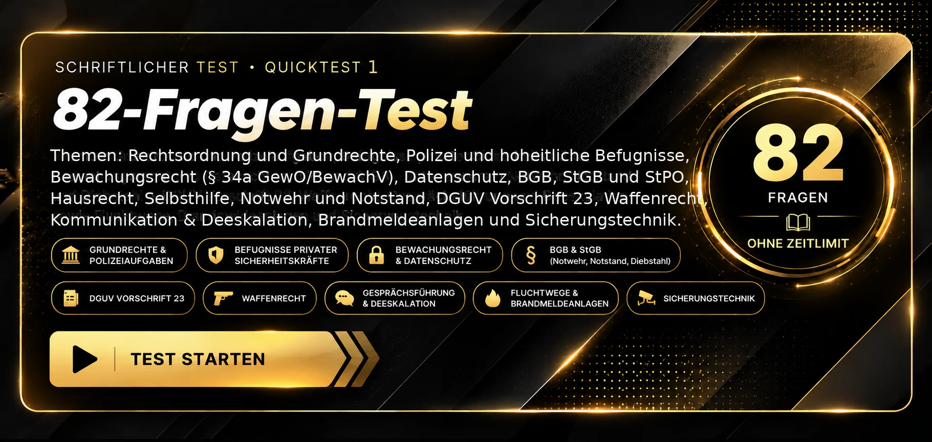 Schriftlicher Test · Quicktest 1. 82 Fragen zu Rechtsordnung und Grundrechten, Polizei und hoheitlichen Befugnissen, Bewachungsrecht nach § 34a GewO und BewachV, Datenschutz, BGB mit Hausrecht, Besitz, Selbsthilfe und Notwehr, StGB und StPO, DGUV Vorschrift 23, Waffenrecht, Kommunikation und Deeskalation sowie Brand- und Sicherheitstechnik. Ohne Zeitlimit, Auswertung nach Abgabe. Test starten.