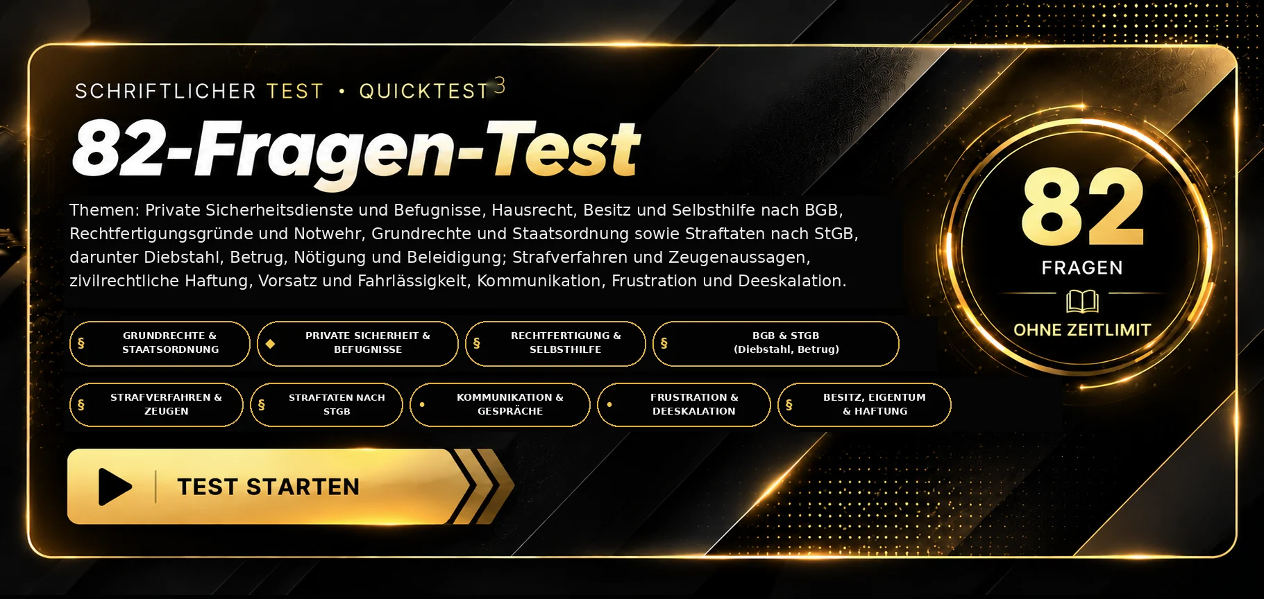 Schriftlicher Test · Quicktest 3. 82 Fragen zu privaten Sicherheitsdiensten und ihren Befugnissen, Hausrecht, Besitz und Selbsthilfe nach BGB, Rechtfertigungsgründen und Notwehr, Grundrechten und Staatsordnung, Straftaten nach StGB einschließlich Diebstahl, Betrug, Nötigung und Beleidigung, Strafverfahren und Zeugenaussagen, zivilrechtlicher Haftung, Vorsatz und Fahrlässigkeit sowie Kommunikation, Frustration und Deeskalation. 82 Fragen, ohne Zeitlimit, Auswertung nach Abgabe. Test starten.