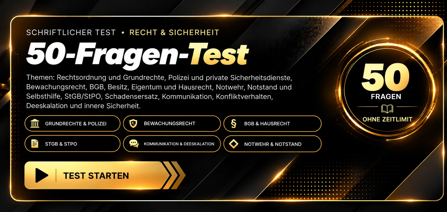 Schriftlicher Test · 50-Fragen-Test Recht und Sicherheit. Themen: Rechtsordnung und Grundrechte, Polizei und private Sicherheitsdienste, Bewachungsrecht, BGB, Besitz, Eigentum und Hausrecht, Notwehr, Notstand und Selbsthilfe, StGB/StPO, Schadensersatz, Kommunikation, Konfliktverhalten, Deeskalation und innere Sicherheit. 50 Fragen, ohne Zeitlimit, Auswertung nach Abgabe. Test starten.